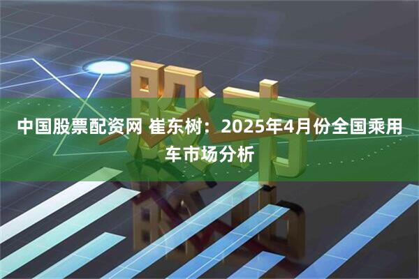 中国股票配资网 崔东树：2025年4月份全国乘用车市场分析