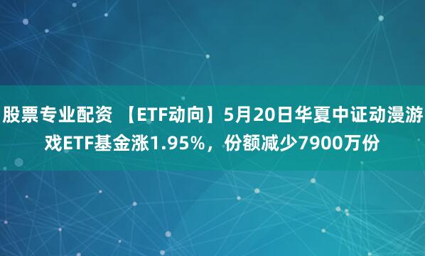 股票专业配资 【ETF动向】5月20日华夏中证动漫游戏ETF基金涨1.95%，份额减少7900万份