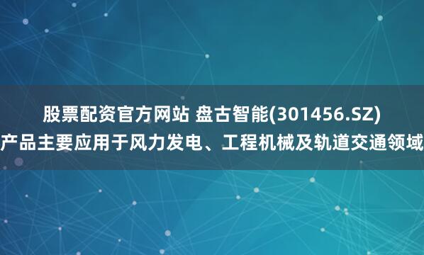 股票配资官方网站 盘古智能(301456.SZ)产品主要应用于风力发电、工程机械及轨道交通领域