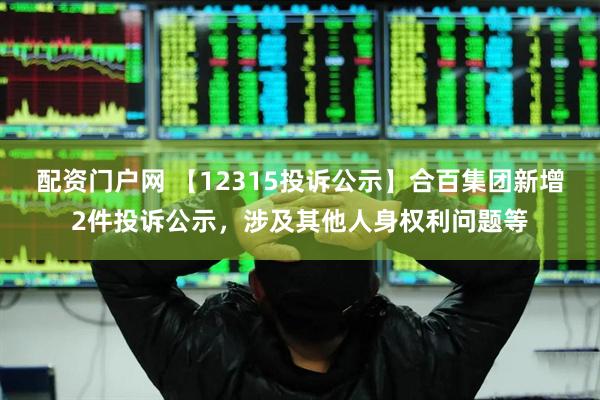 配资门户网 【12315投诉公示】合百集团新增2件投诉公示，涉及其他人身权利问题等