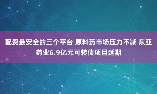 配资最安全的三个平台 原料药市场压力不减 东亚药业6.9亿元可转债项目延期