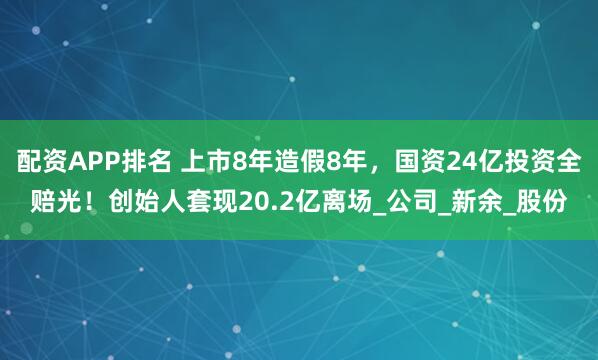 配资APP排名 上市8年造假8年，国资24亿投资全赔光！创始人套现20.2亿离场_公司_新余_股份