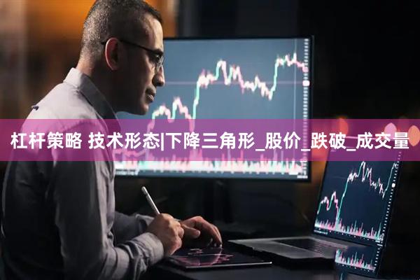 杠杆策略 技术形态|下降三角形_股价_跌破_成交量