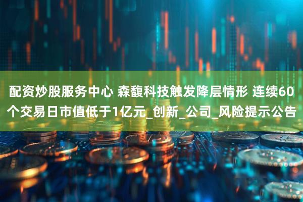配资炒股服务中心 森馥科技触发降层情形 连续60个交易日市值低于1亿元_创新_公司_风险提示公告