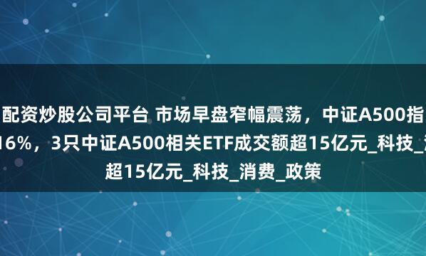 配资炒股公司平台 市场早盘窄幅震荡，中证A500指数下跌0.16%，3只中证A500相关ETF成交额超15亿元_科技_消费_政策
