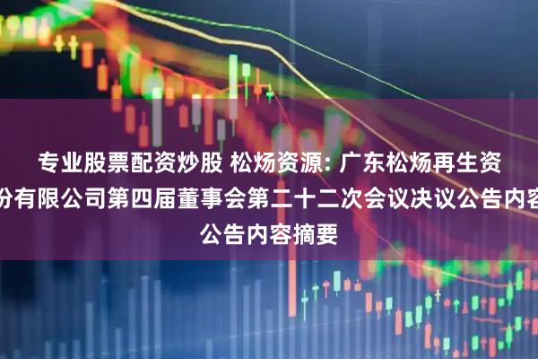 专业股票配资炒股 松炀资源: 广东松炀再生资源股份有限公司第四届董事会第二十二次会议决议公告内容摘要