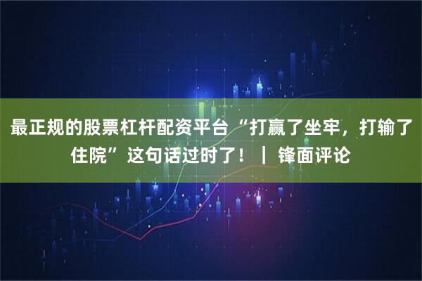 最正规的股票杠杆配资平台 “打赢了坐牢，打输了住院” 这句话过时了！｜ 锋面评论
