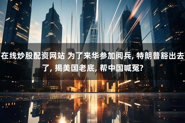 在线炒股配资网站 为了来华参加阅兵, 特朗普豁出去了, 揭美国老底, 帮中国喊冤?