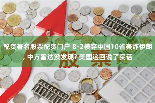 配资著名股票配资门户 B-2横穿中国10省轰炸伊朗, 中方雷达没发现? 美国这回说了实话
