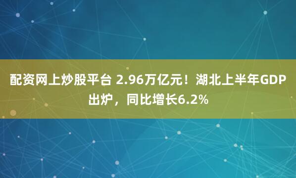 配资网上炒股平台 2.96万亿元！湖北上半年GDP出炉，同比增长6.2%