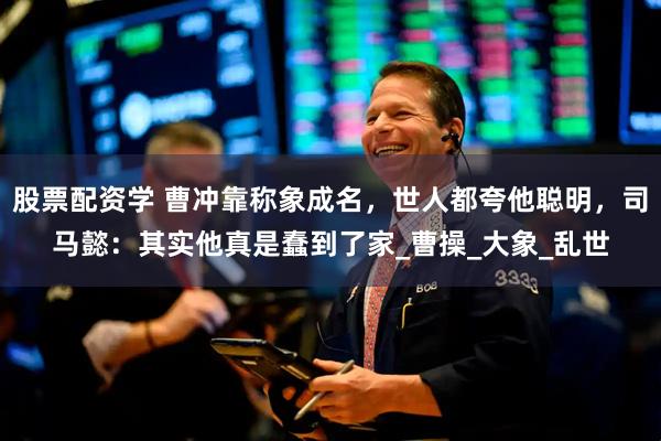 股票配资学 曹冲靠称象成名，世人都夸他聪明，司马懿：其实他真是蠢到了家_曹操_大象_乱世