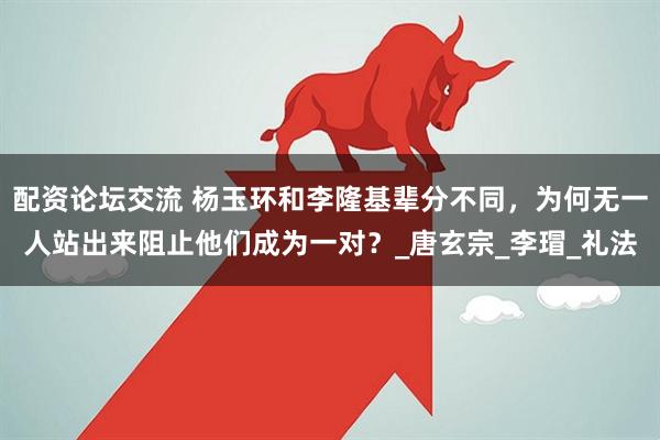 配资论坛交流 杨玉环和李隆基辈分不同，为何无一人站出来阻止他们成为一对？_唐玄宗_李瑁_礼法